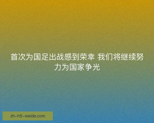 首次为国足出战感到荣幸 我们将继续努力为国家争光