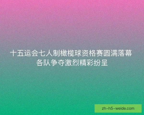 十五运会七人制橄榄球资格赛圆满落幕 各队争夺激烈精彩纷呈